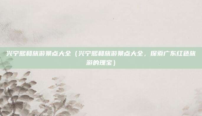 兴宁熙和旅游景点大全（兴宁熙和旅游景点大全，探索广东红色旅游的瑰宝）
