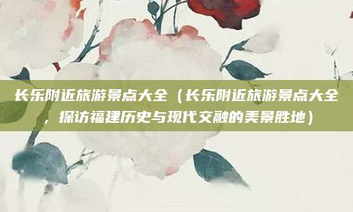 长乐附近旅游景点大全(长乐附近旅游景点大全,探访福建历史与现代交融的美景胜地)