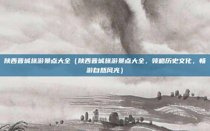 陕西晋城旅游景点大全(陕西晋城旅游景点大全,领略历史文化,畅游自然风光)