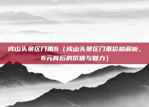成山头景区门票6(成山头景区门票价格解析,6元背后的价值与魅力)