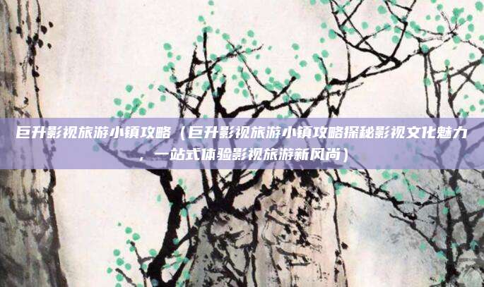 巨升影视旅游小镇攻略(巨升影视旅游小镇攻略探秘影视文化魅力,一站式体验影视旅游新风尚)