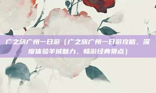 广之旅广州一日游(广之旅广州一日游攻略,深度体验羊城魅力,畅游经典景点)