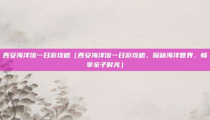 西安海洋馆一日游攻略（西安海洋馆一日游攻略，探秘海洋世界，畅享亲子时光）
