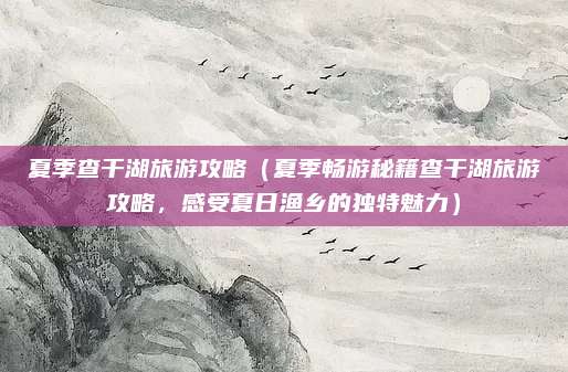 夏季查干湖旅游攻略(夏季畅游秘籍查干湖旅游攻略,感受夏日渔乡的独特魅力)