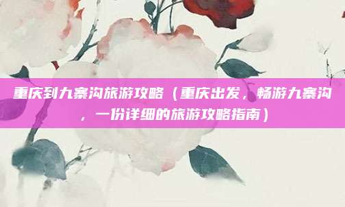 重庆到九寨沟旅游攻略(重庆出发,畅游九寨沟,一份详细的旅游攻略指南)