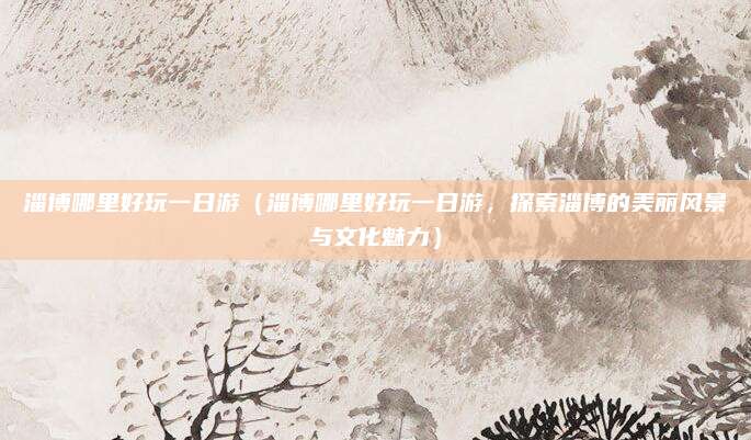 淄博哪里好玩一日游(淄博哪里好玩一日游,探索淄博的美丽风景与文化魅力)