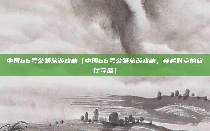 中国66号公路旅游攻略(中国66号公路旅游攻略,穿越时空的旅行奇遇)