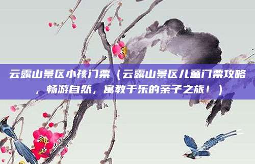 云露山景区小孩门票(云露山景区儿童门票攻略,畅游自然,寓教于乐的亲子之旅!)