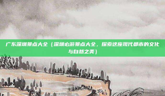 广东深圳景点大全（深圳必游景点大全，探索这座现代都市的文化与自然之美）