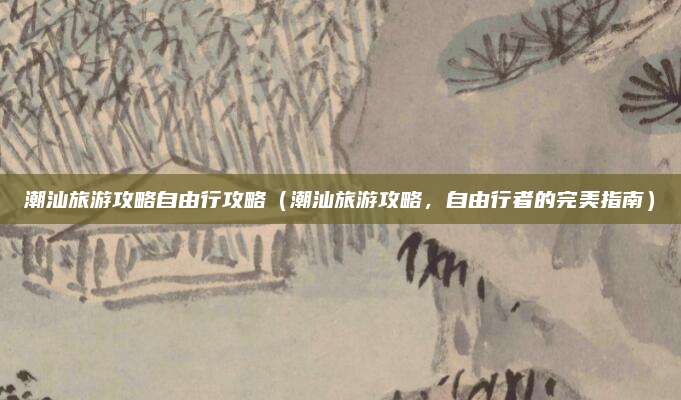 潮汕旅游攻略自由行攻略（潮汕旅游攻略，自由行者的完美指南）