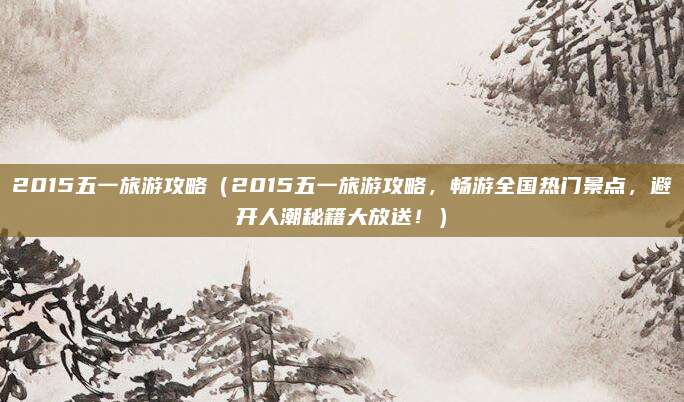 2015五一旅游攻略(2015五一旅游攻略,畅游全国热门景点,避开人潮秘籍大放送!)