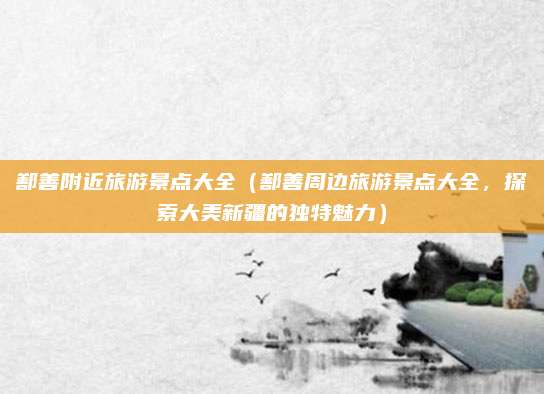 鄯善附近旅游景点大全(鄯善周边旅游景点大全,探索大美新疆的独特魅力)
