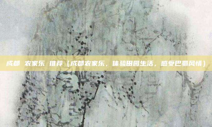 成都 农家乐 推荐(成都农家乐,体验田园生活,感受巴蜀风情)