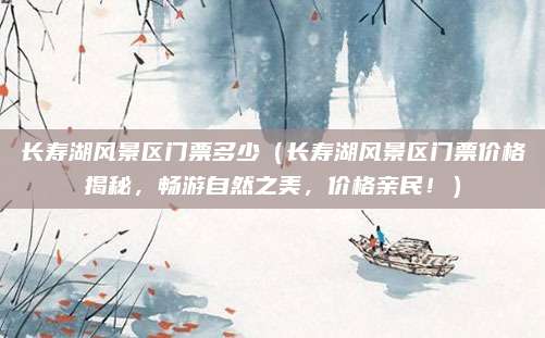 长寿湖风景区门票多少(长寿湖风景区门票价格揭秘,畅游自然之美,价格亲民!)