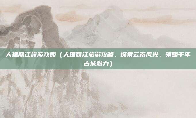 大理丽江旅游攻略(大理丽江旅游攻略,探索云南风光,领略千年古城魅力)