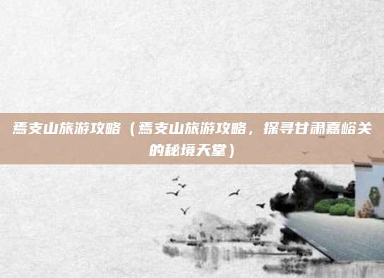 焉支山旅游攻略(焉支山旅游攻略,探寻甘肃嘉峪关的秘境天堂)