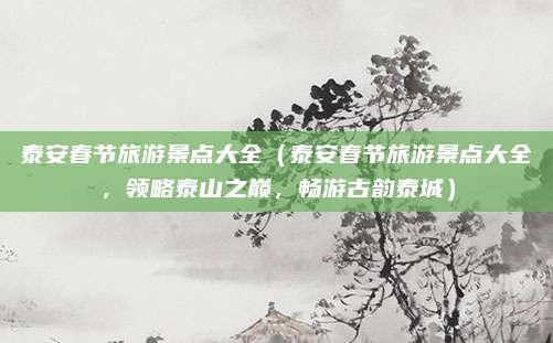 泰安春节旅游景点大全(泰安春节旅游景点大全,领略泰山之巅,畅游古韵泰城)