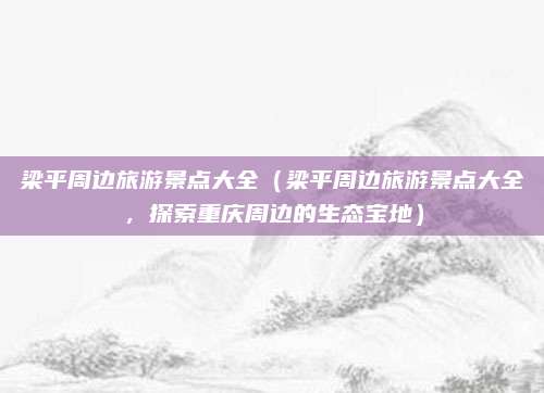 梁平周边旅游景点大全(梁平周边旅游景点大全,探索重庆周边的生态宝地)