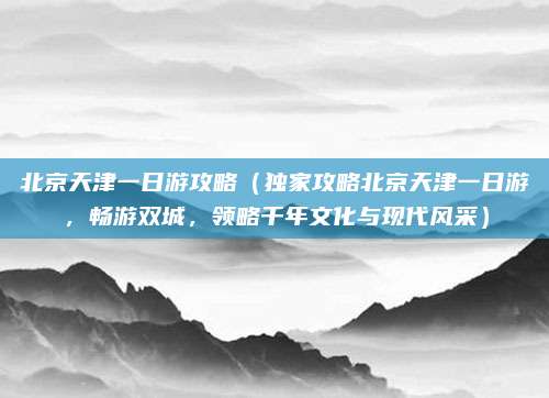 北京天津一日游攻略(独家攻略北京天津一日游,畅游双城,领略千年文化与现代风采)