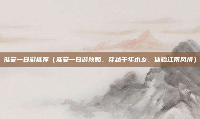 淮安一日游推荐(淮安一日游攻略,穿越千年水乡,体验江南风情)