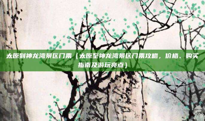 太原到神龙湾景区门票(太原至神龙湾景区门票攻略,价格、购买指南及游玩亮点)