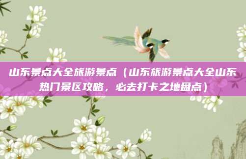 山东景点大全旅游景点(山东旅游景点大全山东热门景区攻略,必去打卡之地盘点)