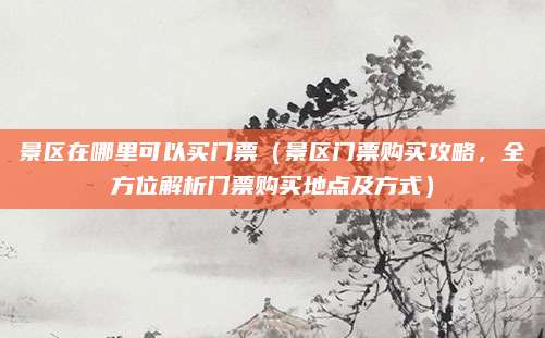 景区在哪里可以买门票(景区门票购买攻略,全方位解析门票购买地点及方式)