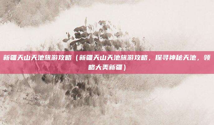新疆天山天池旅游攻略(新疆天山天池旅游攻略,探寻神秘天池,领略大美新疆)