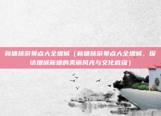 新塘旅游景点大全增城（新塘旅游景点大全增城，探访增城新塘的美丽风光与文化底蕴）