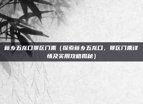 新乡五龙口景区门票(探索新乡五龙口,景区门票详情及实用攻略揭秘)