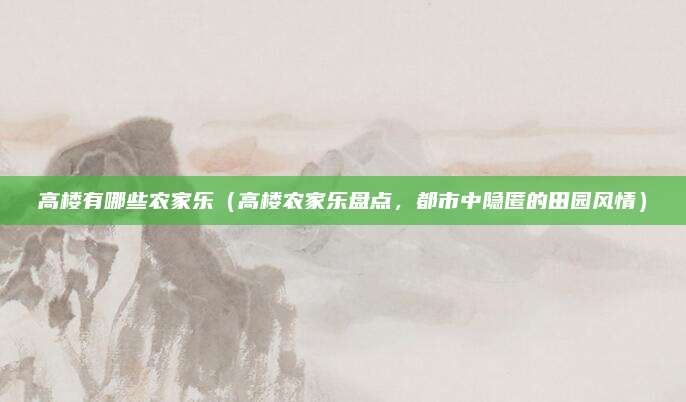 高楼有哪些农家乐(高楼农家乐盘点,都市中隐匿的田园风情)
