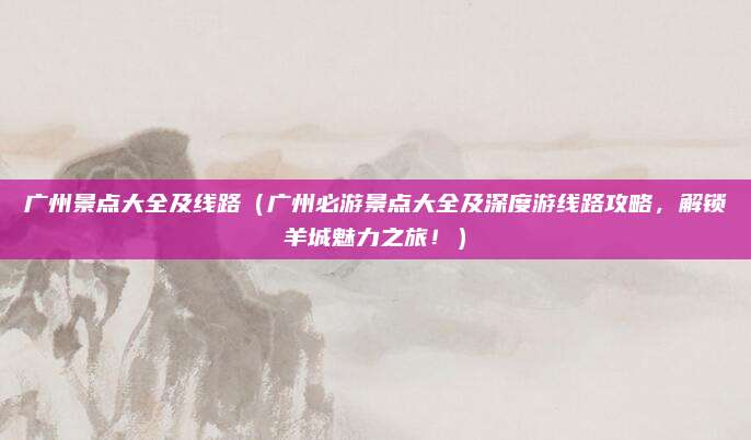 广州景点大全及线路（广州必游景点大全及深度游线路攻略，解锁羊城魅力之旅！）
