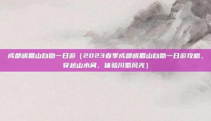 成都峨眉山自助一日游(2023春季成都峨眉山自助一日游攻略,穿越山水间,体验川蜀风光)