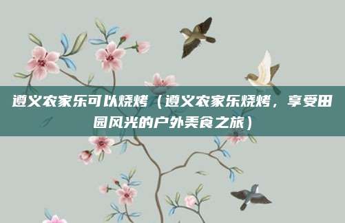 遵义农家乐可以烧烤(遵义农家乐烧烤,享受田园风光的户外美食之旅)