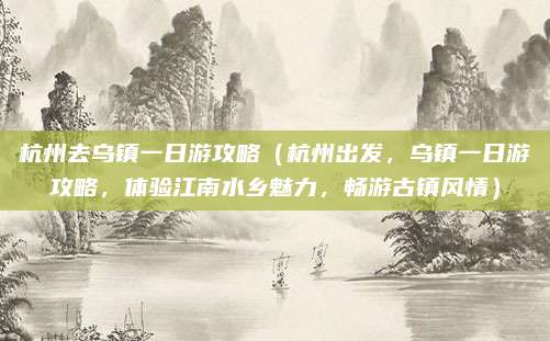 杭州去乌镇一日游攻略(杭州出发,乌镇一日游攻略,体验江南水乡魅力,畅游古镇风情)