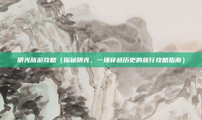 明光旅游攻略(探秘明光,一场穿越历史的旅行攻略指南)