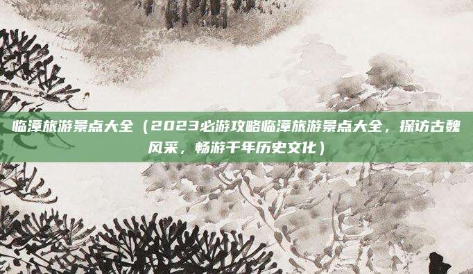 临漳旅游景点大全(2023必游攻略临漳旅游景点大全,探访古魏风采,畅游千年历史文化)