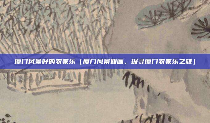 厦门风景好的农家乐(厦门风景如画,探寻厦门农家乐之旅)