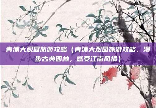 青浦大观园旅游攻略(青浦大观园旅游攻略,漫步古典园林,感受江南风情)
