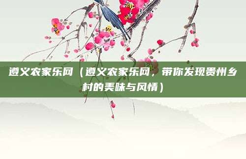 遵义农家乐网（遵义农家乐网，带你发现贵州乡村的美味与风情）