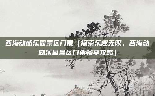 西海动感乐园景区门票(探索乐趣无限,西海动感乐园景区门票畅享攻略)