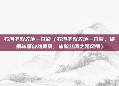 石河子到天池一日游（石河子到天池一日游，探索新疆自然美景，体验丝绸之路风情）