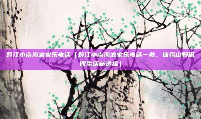 黔江小南海农家乐电话(黔江小南海农家乐电话一览,体验山野田园生活新选择)