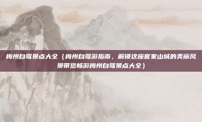 梅州自驾景点大全(梅州自驾游指南,解锁这座客家山城的美丽风景带您畅游梅州自驾景点大全)