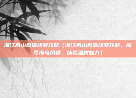 浙江舟山群岛旅游攻略（浙江舟山群岛旅游攻略，探寻海岛风情，体验渔村魅力）