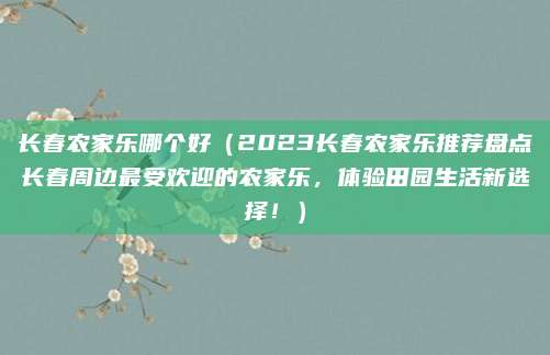 长春农家乐哪个好(2023长春农家乐推荐盘点长春周边最受欢迎的农家乐,体验田园生活新选择!)