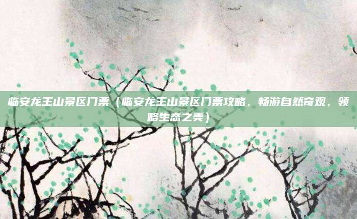 临安龙王山景区门票(临安龙王山景区门票攻略,畅游自然奇观,领略生态之美)
