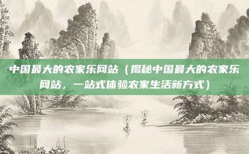 中国最大的农家乐网站(揭秘中国最大的农家乐网站,一站式体验农家生活新方式)