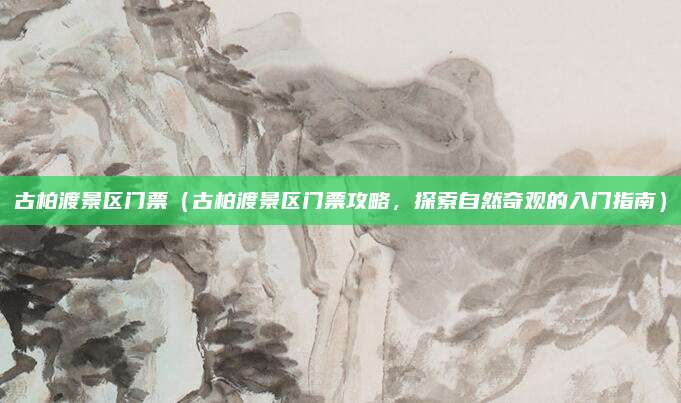 古柏渡景区门票(古柏渡景区门票攻略,探索自然奇观的入门指南)