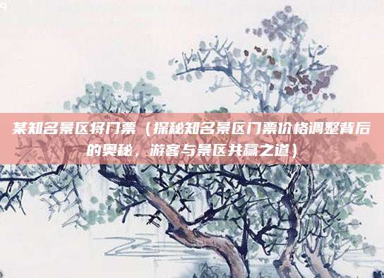 某知名景区将门票(探秘知名景区门票价格调整背后的奥秘,游客与景区共赢之道)